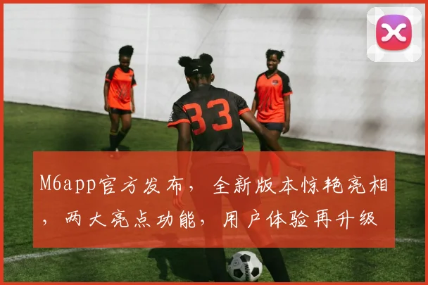 M6app官方发布，全新版本惊艳亮相，两大亮点功能，用户体验再升级，不容错过