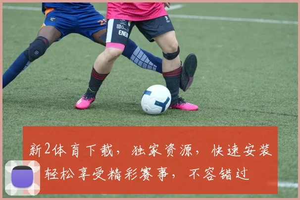 新2体育下载，独家资源，快速安装，轻松享受精彩赛事，不容错过